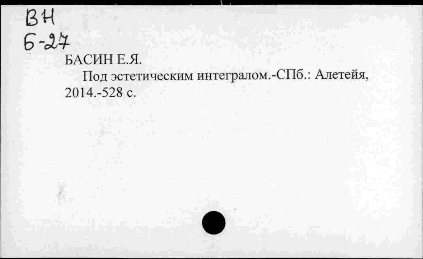 ﻿вя
6-м-
БАСИН Е.Я.
Под эстетическим интегралом.-СПб.: Алетейя, 2014.-528 с.